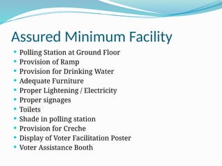 Assured Minimum Facility
 Polling Station at Ground Floor
 Provision of Ramp
 Provision for Drinking Water
 Adequate Furniture
 Proper Lightening / Electricity
 Proper signages
 Toilets
 Shade in polling station
 Provision for Creche
 Display of Voter Facilitation Poster
 Voter Assistance Booth
 