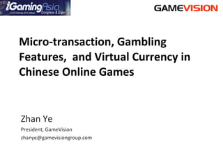 Micro-transaction, Gambling Features,  and Virtual Currency in Chinese Online Games Zhan Ye President, GameVision [email_address] 