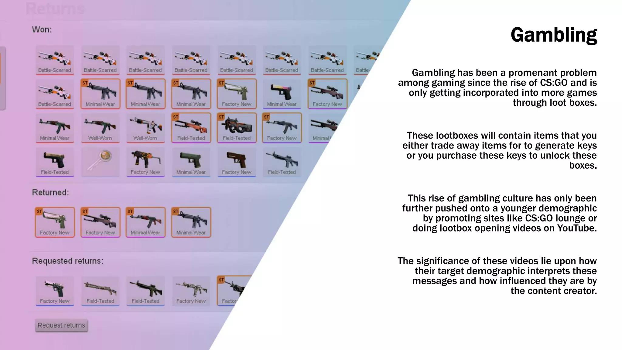 Gambling
Gambling has been a promenant problem
among gaming since the rise of CS:GO and is
only getting incorporated into more games
through loot boxes.
These lootboxes will contain items that you
either trade away items for to generate keys
or you purchase these keys to unlock these
boxes.
This rise of gambling culture has only been
further pushed onto a younger demographic
by promoting sites like CS:GO lounge or
doing lootbox opening videos on YouTube.
The significance of these videos lie upon how
their target demographic interprets these
messages and how influenced they are by
the content creator.
 