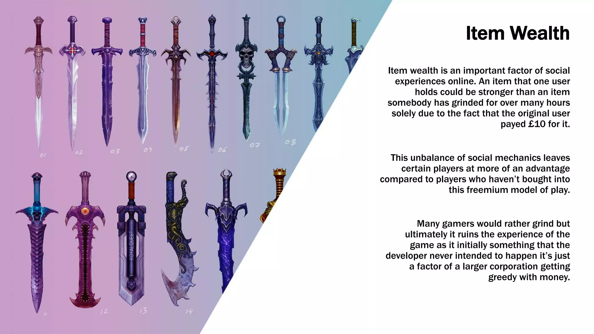 Item Wealth
Item wealth is an important factor of social
experiences online. An item that one user
holds could be stronger than an item
somebody has grinded for over many hours
solely due to the fact that the original user
payed £10 for it.
This unbalance of social mechanics leaves
certain players at more of an advantage
compared to players who haven’t bought into
this freemium model of play.
Many gamers would rather grind but
ultimately it ruins the experience of the
game as it initially something that the
developer never intended to happen it’s just
a factor of a larger corporation getting
greedy with money.
 