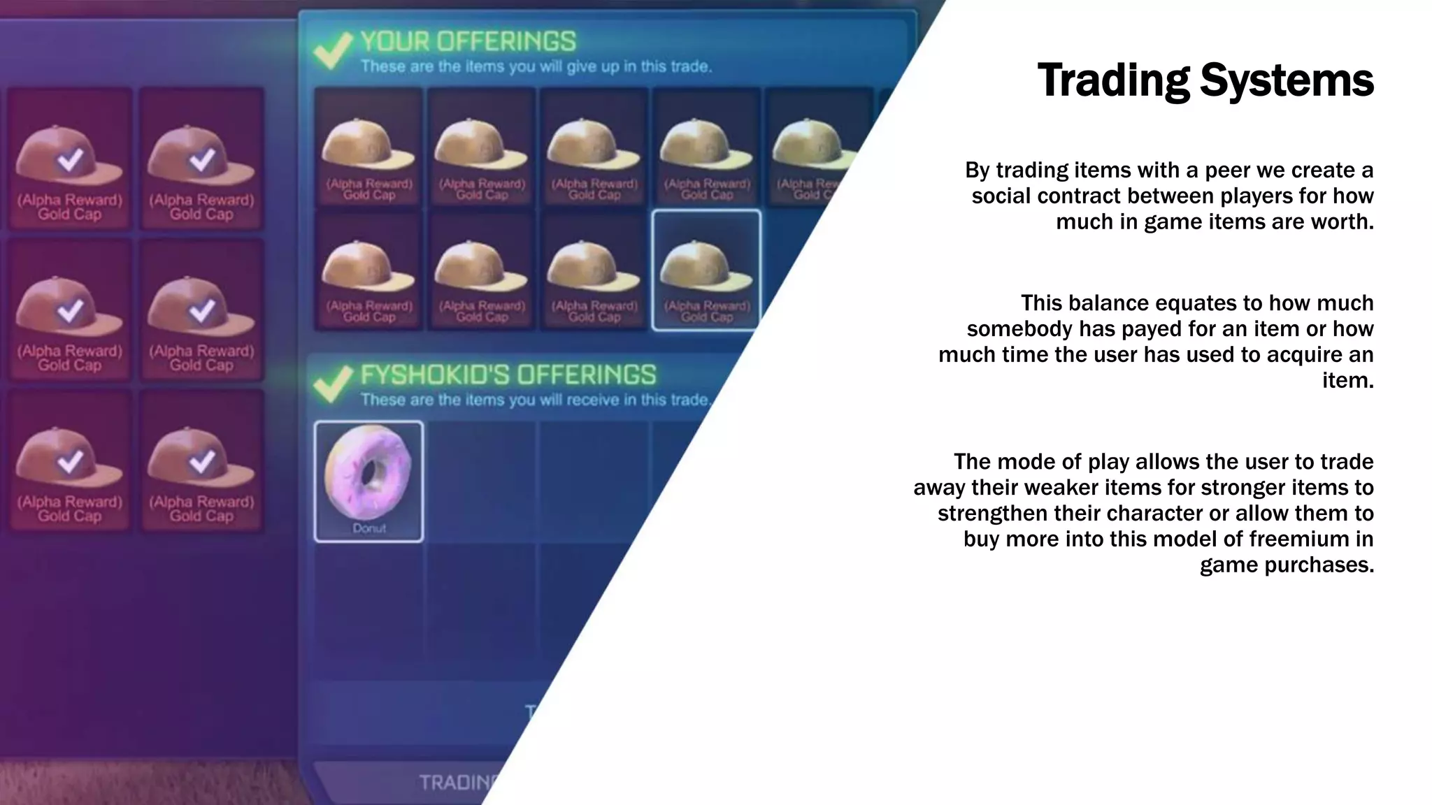 Trading Systems
By trading items with a peer we create a
social contract between players for how
much in game items are worth.
This balance equates to how much
somebody has payed for an item or how
much time the user has used to acquire an
item.
The mode of play allows the user to trade
away their weaker items for stronger items to
strengthen their character or allow them to
buy more into this model of freemium in
game purchases.
 