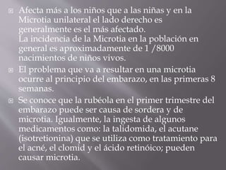  Afecta más a los niños que a las niñas y en la
Microtia unilateral el lado derecho es
generalmente es el más afectado.
La incidencia de la Microtia en la población en
general es aproximadamente de 1 /8000
nacimientos de niños vivos.
 El problema que va a resultar en una microtia
ocurre al principio del embarazo, en las primeras 8
semanas.
 Se conoce que la rubéola en el primer trimestre del
embarazo puede ser causa de sordera y de
microtia. Igualmente, la ingesta de algunos
medicamentos como: la talidomida, el acutane
(isotretionina) que se utiliza como tratamiento para
el acné, el clomid y el ácido retinóico; pueden
causar microtia.
 