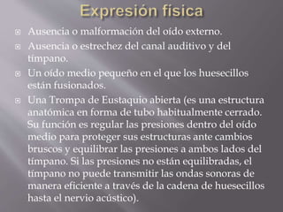  Ausencia o malformación del oído externo.
 Ausencia o estrechez del canal auditivo y del
tímpano.
 Un oído medio pequeño en el que los huesecillos
están fusionados.
 Una Trompa de Eustaquio abierta (es una estructura
anatómica en forma de tubo habitualmente cerrado.
Su función es regular las presiones dentro del oído
medio para proteger sus estructuras ante cambios
bruscos y equilibrar las presiones a ambos lados del
tímpano. Si las presiones no están equilibradas, el
tímpano no puede transmitir las ondas sonoras de
manera eficiente a través de la cadena de huesecillos
hasta el nervio acústico).
 