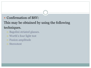  Confirmation of BSV:
This may be obtained by using the following
techniques.
 Bagolini striated glasses.
 Worth’s four light test
 Fusion amplitude
 Stereotest
 