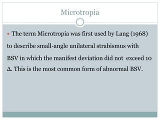 Microtropia
 The term Microtropia was first used by Lang (1968)
to describe small-angle unilateral strabismus with
BSV in which the manifest deviation did not exceed 10
Δ. This is the most common form of abnormal BSV.
 
