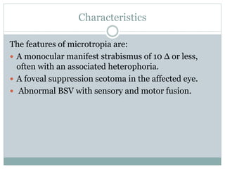Characteristics
The features of microtropia are:
 A monocular manifest strabismus of 10 Δ or less,
often with an associated heterophoria.
 A foveal suppression scotoma in the affected eye.
 Abnormal BSV with sensory and motor fusion.
 