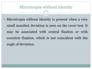 Microtropia without identity
 Microtropia without identity is present when a very
small manifest deviation is seen on the cover test. It
may be associated with central fixation or with
eccentric fixation, which is not coincident with the
angle of deviation.
 