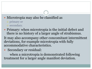  Microtropia may also be classified as
 primary or
 secondary.
 Primary: when microtropia is the initial defect and
there is no history of a larger angle of strabismus.
It may also accompany other concomitant intermittent
deviations, for example microtropia with fully
accommodative characteristics.
 Secondary or residual:
when a microtropia is demonstrated following
treatment for a larger angle manifest deviation.
 