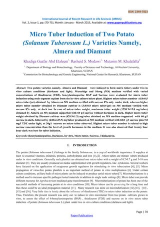 ISSN 2349-7823
International Journal of Recent Research in Life Sciences (IJRRLS)
Vol. 2, Issue 1, pp: (70-75), Month: January - March 2015, Available at: www.paperpublications.org
Page | 70
Paper Publications
Micro Tuber Induction of Two Potato
(Solanum Tuberosum L.) Varieties Namely,
Almera and Diamant
Khadiga Gaafar Abd Elaleem1,
Rasheid S. Modawi 1,
Mutasim M. Khalafalla2
1 ,
Department of Biology and Biotechnology, Faculty of Sciences and Technology, Al-Neelain University,
Khartoum, SUDAN
2.
Commission for Biotechnology and Genetic Engineering, National Center for Research, Khartoum, SUDAN
Abstract: Two potato varieties namely, Almera and Diamant were induced to form micro tubers under two in
vitro culture conditions (darkness and light). Murashige and Skoog (MS) medium verified with varied
concentrations of thiadizuron (TDZ), benzylaminopurine BAP and Sucrose were evaluated for micro tuber
induction using node segment explant from the in vitro culture micro plant. Highest micro tubers number (6.0±0.5
micro tuber/jar) obtained by Almera on MS medium verified with sucrose 8% only under dark, whereas higher
micro tuber number obtained by Diamant cultivar is (3.0±0.0 micro tuber/jar) on MS medium verified with
sucrose 8% only at dark too. In case of micro tuber weight, maximum tuber weight (1250.3±13.0 mg/tuber)
obtained by Almera on MS medium supported with 60 g/l sucrose without hormone in dark. Higher micro tuber
weight obtained by Diamant cultivar was (420.9±1.3) mg/tuber obtained on MS medium supported with 60 g/l
sucrose in dark, followed by (248.6±25.5) mg/tuber produced on MS medium verified with 60.0 g/l sucrose plus 5.0
mg/l TDZ under light, at 30g/l sucrose no micro tuber observed. Highest micro tuber number is related to high
sucrose concentration than the level of growth hormones in the medium. It was also observed that twenty four
hour dark was best for tuber initiation.
Keywords: Benzylaminopurine, Darkness, In vitro, Micro tuber, Sucrose, Thidiazuron.
1. INTRODUCTION
The potato (Solanum tuberosum L) belongs to the family Solanaceae, is a crop of worldwide importance. It supplies at
least 12 essential vitamins, minerals, proteins, carbohydrates and iron [1],[2] . Micro tubers are minute tubers produced
under in vitro conditions. Generally each plantlet can obtained one micro tuber with a weight of 0.2-0.7 g and 3-10 mm
diameter [3]. They are usually produced on media supplemented with growth regulators, like cytokinins. Several workers
have focused on the application of exogenous growth regulators for stimulating in vitro tuberization [4], [5]. Micro
propagation of virus-free potato plantlets is an important method of potato in vitro multiplication [6]. Under certain
culture conditions, axillary buds of micro plants can be induced to produce aerial micro tubers[7]. Microtuberizations is a
method used to increase specific pathogen tested materials in addition to single node cuttings [8]. Micro tuber can provide
different recourse for Agrobacterium-mediated gene transformation [9]. Microtuberizations of potato has been one of the
successful methods of increasing potato at in vitro conditions [10]. Micro tubers can be preserving for a long time and
thus these could be an ideal propagation material [11]. Many research was done on microtuberization [12],[13], [14] ,
[15] and [16]. Very little data is handy about the influence of thiadizuron (TDZ) in micro tuber induction on the potato.
Thus, Therefore, the present research was carry out to induce in vitro microtumer from two potato cultivars grown in
vitro, to assess the effect of 6-benzylaminopurine (BAP) , thiadizuron (TDZ) and sucrose on in vitro micro tuber
induction of potato (Solanum tuberosum L.) plant under two in vitro culture conditions (darkness and light).
 