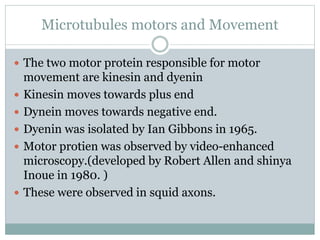 Microtubules motors and Movement
 The two motor protein responsible for motor
movement are kinesin and dyenin
 Kinesin moves towards plus end
 Dynein moves towards negative end.
 Dyenin was isolated by Ian Gibbons in 1965.
 Motor protien was observed by video-enhanced
microscopy.(developed by Robert Allen and shinya
Inoue in 1980. )
 These were observed in squid axons.
 