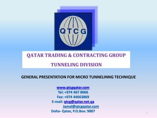 QATAR TRADING & CONTRACTING GROUP
TUNNELING DIVISION
GENERAL PRESENTATION FOR MICRO TUNNELINNG TECHNIQUE
www.qtcgqatar.com
Tel: +974 467 8066
Fax: +974 44663869
E-mail: qtcg@qatar.net.qa
Jamal@qtcgqatar.com
Doha- Qatar, P.O.Box: 9887 1
 