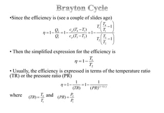 •Since the efficiency is (see a couple of slides ago)
• Then the simplified expression for the efficiency is
• Usually, the efficiency is expressed in terms of the temperature ratio
(TR) or the pressure ratio (PR)
where and
4
1
4 1 12
1 3 2 3
2
2
1
( )
1 1 1
( )
1
p
p
T
T
c T T TQ
Q c T T T
T
T

 
        
  
 
 
1
2
1
T
T
  
( 1)/
1 1
1 1
( ) ( )TR PR  
 
   
2 2
1 1
( ) ( )
T P
TR PR
T P
 
 