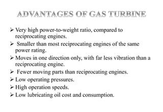  Very high power-to-weight ratio, compared to
reciprocating engines.
 Smaller than most reciprocating engines of the same
power rating.
 Moves in one direction only, with far less vibration than a
reciprocating engine.
 Fewer moving parts than reciprocating engines.
 Low operating pressures.
 High operation speeds.
 Low lubricating oil cost and consumption.
 