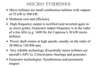  Micro turbines are small combustion turbines with outputs
of 25 kW to 500 kW.
 Moderate cost and efficiency
 High-frequency output is rectified (and inverted again in
ac micro grids). Generator output frequency is in the order
of a few kHz (e.g. 1600 Hz for Capstone’s 30 kW micro
turbine).
 Power shaft rotates at high speeds, usually on the order of
50 000 to 120 000 rpm
 Very reliable technology (Essentially micro turbines are
aircraft’s APU’s). Critical parts: bearings and generator.
 Generator technologies: Synchronous and permanent
magnet
 