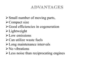Small number of moving parts,
Compact size
Good efficiencies in cogeneration
Lightweight
Low emissions
Can utilize waste fuels
Long maintenance intervals
No vibrations
Less noise than reciprocating engines
 