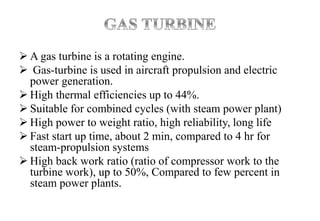  A gas turbine is a rotating engine.
 Gas-turbine is used in aircraft propulsion and electric
power generation.
 High thermal efficiencies up to 44%.
 Suitable for combined cycles (with steam power plant)
 High power to weight ratio, high reliability, long life
 Fast start up time, about 2 min, compared to 4 hr for
steam-propulsion systems
 High back work ratio (ratio of compressor work to the
turbine work), up to 50%, Compared to few percent in
steam power plants.
 