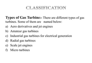 Types of Gas Turbine:- There are different types of gas
turbines. Some of them are named below:
a) Aero derivatives and jet engines
b) Amateur gas turbines
c) Industrial gas turbines for electrical generation
d) Radial gas turbines
e) Scale jet engines
f) Micro turbines
 
