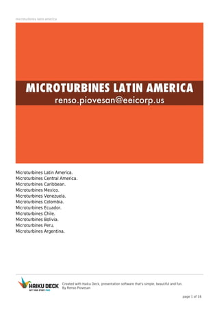 Created with Haiku Deck, presentation software that's simple, beautiful and fun.
By Renso Piovesan
page 1 of 16
microturbines latin america
Microturbines Latin America.
Microturbines Central America.
Microturbines Caribbean.
Microturbines Mexico.
Microturbines Venezuela.
Microturbines Colombia.
Microturbines Ecuador.
Microturbines Chile.
Microturbines Bolivia.
Microturbines Peru.
Microturbines Argentina.
 
