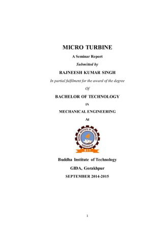 MICRO TURBINE 
A Seminar Report 
Submitted by 
RAJNEESH KUMAR SINGH 
In partial fulfilment for the award of the degree 
Of 
BACHELOR OF TECHNOLOGY 
IN 
MECHANICAL ENGINEERING 
At 
Buddha Institute of Technology 
GIDA, Gorakhpur 
SEPTEMBER 2014-2015 
1 
 