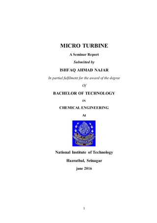 1
MICRO TURBINE
A Seminar Report
Submitted by
ISHFAQ AHMAD NAJAR
In partial fulfilment for the award of the degree
Of
BACHELOR OF TECHNOLOGY
IN
CHEMICAL ENGINEERING
At
National Institute of Technology
Hazratbal, Srinagar
june 2016
 