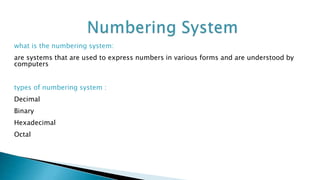 what is the numbering system:
are systems that are used to express numbers in various forms and are understood by
computers
types of numbering system :
Decimal
Binary
Hexadecimal
Octal
 