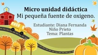 Micro unidad didáctica
Mi pequeña fuente de oxigeno.
Estudiante: Diana Fernanda
Niño Prieto
Tema: Plantas
 