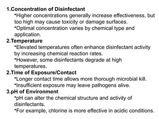 1.Concentration of Disinfectant
•Higher concentrations generally increase effectiveness, but
too high may cause toxicity or damage surfaces.
•Optimal concentration varies by chemical type and
application.
2.Temperature
•Elevated temperatures often enhance disinfectant activity
by increasing chemical reaction rates.
•However, some disinfectants degrade at high
temperatures.
2.Time of Exposure/Contact
•Longer contact time allows more thorough microbial kill.
•Insufficient exposure may leave pathogens alive.
3.pH of Environment
•pH can alter the chemical structure and activity of
disinfectants.
•For example, chlorine is more effective in acidic conditions.
 