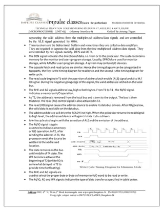 Impulse classes(Learn for perfection) PREMIER INSTITUTE OFFERING
TECHNICAL EDUCATION FOR ENGINEERING STUDENTS IIT,AIEEE,PUC & GATE,IES,PSU
[MICROPROCESSOR (UNIT-6)] (Memory Interface-1) Guided By:Anurag Trigun
Address:#902, 6th
‘A’ Main,1st
Block kormanagala near wipro gate,Bangalore-34 Ph-9060923518,9900398700
©copyright: subject matter to IMPULSE CLASSES, Bangalore-34
separating the valid address from the multiplexed address/data signals and are controlled
by the ALE signal generated by 8086.
 Transreceivers are the bidirectional buffers and some times they are called as data amplifiers.
They are required to separate the valid data from the time multiplexed address/data signals. They
are controlled by two signals namely, DEN and DT/R.
 The DEN signal indicatesthe directionof data,i.e.fromorto the processor. The systemcontains
memoryforthe monitorand usersprogramstorage.Usually,EPROMare usedfor monitor
storage,while RAMforusersprogram storage.A systemmaycontainI/O devices.
 The opcode fetchand readcyclesare similar.Hence the timingdiagramcanbe categorizedin
twoparts, the firstis the timingdiagramforreadcycle and the secondis the timingdiagramfor
write cycle.
 The read cycle beginsinT1 withthe assertionof addresslatchenable (ALE) signal andalsoM/
IO signal.Duringthe negative goingedge of thissignal,the validaddressislatchedonthe local
bus.
 The BHE and A0 signalsaddresslow,highorbothbytes.FromT1 to T4 , the M/IO signal
indicatesamemoryor I/Ooperation.
 At T2, the addressisremovedfromthe local busandis sentto the output.The bus isthen
tristated.The read(RD) control signal isalsoactivatedinT2.
 The read (RD) signal causesthe addressdevice toenable itsdatabusdrivers.AfterRDgoeslow,
the validdata isavailable onthe databus.
 The addresseddevice will drivethe READYline high.Whenthe processorreturnsthe readsignal
to highlevel,the addresseddevice will againtristate itsbusdrivers.
 A write cycle alsobeginswiththe assertionof ALEandthe emissionof the address.
 The M/IO signal isagain
assertedtoindicate amemory
or I/O operation.InT2, after
sendingthe addressinT1, the
processorsendsthe datato be
writtento the addressed
location.
 The data remainson the bus
until middle of T4state.The
WR becomesactive atthe
beginningof T2(unlike RDis
somewhatdelayedinT2 to
provide time forfloating).
 The BHE and A0 signalsare
usedto selectthe properbyte orbytesof memoryor I/Oword to be read or write.
 The M/IO, RD and WR signalsindicate the type of datatransferasspecifiedintable below.
 