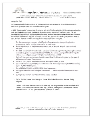 Impulse classes(Learn for perfection) PREMIER INSTITUTE OFFERING
TECHNICAL EDUCATION FOR ENGINEERING STUDENTS IIT,AIEEE,PUC & GATE,IES,PSU
[MICROPROCESSOR (UNIT-6)] (Memory Interface-1) Guided By:Anurag Trigun
Address:#902, 6th
‘A’ Main,1st
Block kormanagala near wipro gate,Bangalore-34 Ph-9060923518,9900398700
©copyright: subject matter to IMPULSE CLASSES, Bangalore-34
InstructionCycle
The time takento fetchand execute anentire instructionisreferredtoasan instructioncycle.An
instructioncycle consistsof one ormore machine cycles.
In 8086, the conceptof a machine cycle isnotso relevant.The ExecutionUnit(EU) executesinstruction
incertainclock periods.These clockcyclesdonotconstitute anyformof machine cycles.The Bus
Interface Unit(BIU) fetchesinstructionsandoperandsfromthe memory.Anyexternal accesseitherto
the memoryor I/Odevice requiresfourclockperiods.Thisgroupof fourclock cyclesiscalledthe bus
cycle.There ismemoryor I/Oread buscycle;memoryor I/Owrite buscycle.
• The 4 processorclockcyclesare calledT states.Fourcyclesisthe shortesttime thatthe
processorcan use for carryingout a read or an inputcycle.
• At the beginningof T1,the processoroutputsS2, S1, S0, A16/S3…A19/S6, AD0..AD15 and
BHE#/S7.
• The 8288 buscontrollertransitionsthe ALEsignal fromlow tohigh,therebyallowingthe address
to pass throughthe transparentlatches(74HC373). The address,alongwiththe BHE# signal is
latchedwhenALEgoeslow,providingthe latchedaddressA0..A19.
• DuringT2 the processorremovesthe addressanddata.S3..S6 status isoutputon the upper4
address/statuslinesof the processor.
• The AD0..AD15 signalsare floatedasinputs,waitingfordatato be read.
• Data bus transceivers(74HC245) are enabledtowardsthe microprocessor(the READdirection)
by the DT/R# and DEN signals.
• The MRDC# (ie MEMR#) or IORC# (IOR#) signal is asserted.
• The signalsare maintainedduringT3.At the endof T3 the microprocessorsamplesthe input
data.
• DuringT4 the memoryand I/Ocontrol linesare de-asserted.
3. Write the note on the read bus cycle for the 8086 microprocessor with the timing
diagram.
The bus cycle starts with the transition of ALE high and the generation of valid status bits S2:0.
The bus cycle ends when WR transitions high (inactive), although data remains valid for one
additional clock. The two types of write bus cycles are as follows.
 