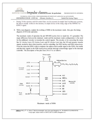 Impulse classes(Learn for perfection) PREMIER INSTITUTE OFFERING
TECHNICAL EDUCATION FOR ENGINEERING STUDENTS IIT,AIEEE,PUC & GATE,IES,PSU
[MICROPROCESSOR (UNIT-6)] (Memory Interface-1) Guided By:Anurag Trigun
Address:#902, 6th
‘A’ Main,1st
Block kormanagala near wipro gate,Bangalore-34 Ph-9060923518,9900398700
©copyright: subject matter to IMPULSE CLASSES, Bangalore-34
• During T4 the memory and I/O control lines are de-asserted. In simple Intel Architecture systems,
the data is usually written to the memory or output device at the rising edge of the MWRC# or
IOWC# signal.
4. With a neat diagram, explain the working of 8086 in the maximum mode. Also give the timing
diagram of I/O write operation.
The maximum mode of operation the pin MN/MX (active low) is made low. It’s grounded. The
major difference between the minimum mode and the maximum mode configurations is the need
for the additional circuitry to translate the control signals. The circuitry is for converting the status
bits S1 (Active Low), S2 (Active Low) and S3 (Active Low) into the I/O and memory transfer
signals needed to direct data transfers, and for controlling the 8282 latches and 8286 transceivers.
From the status the 8288 is able to originate the address latch enable signal to the 8282s, the enable
and direction signals to the 8286 transceivers and the interrupt acknowledge signal to the interrupt
controller. The description of the pins from 24 to 31 is as follows:
Maximum mode of 8086
 