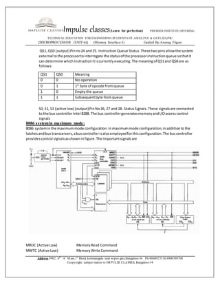 Impulse classes(Learn for perfection) PREMIER INSTITUTE OFFERING
TECHNICAL EDUCATION FOR ENGINEERING STUDENTS IIT,AIEEE,PUC & GATE,IES,PSU
[MICROPROCESSOR (UNIT-6)] (Memory Interface-1) Guided By:Anurag Trigun
Address:#902, 6th
‘A’ Main,1st
Block kormanagala near wipro gate,Bangalore-34 Ph-9060923518,9900398700
©copyright: subject matter to IMPULSE CLASSES, Bangalore-34
QS1, QS0 (output) Pinno24 and25. InstructionQueue Status.These twopinsallow the system
external tothe processortointerrogate the statusof the processorinstructionqueue sothatit
can determine whichinstructionitiscurrentlyexecuting.The meaningof QS1and QS0 are as
follows:
QS1 QS0 Meaning
0 0 No operation
0 1 1st
byte of opcode fromqueue
1 0 Emptythe queue
1 1 Subsequentbyte fromqueue
S0, S1, S2 (active low) (output)PinNo26, 27 and 28. StatusSignals.These signalsare connected
to the bus controllerIntel 8288. The bus controllergeneratesmemoryandI/Oaccesscontrol
signals
8086 systemin maximum mode:
8086 systeminthe maximummode configuration.Inmaximummode configuration,inadditiontothe
latchesandbus transceivers,abuscontrollerisalsoemployedforthisconfiguration.The buscontroller
providescontrol signalsasshowninfigure.The importantsignalsare
MRDC (Active Low) MemoryRead Command
MWTC (Active Low) MemoryWrite Command
 