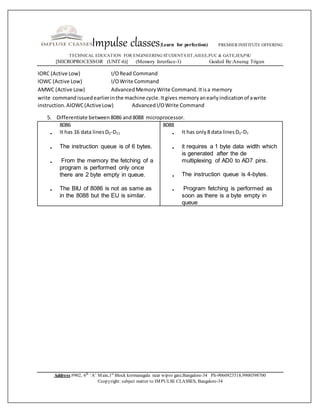 Impulse classes(Learn for perfection) PREMIER INSTITUTE OFFERING
TECHNICAL EDUCATION FOR ENGINEERING STUDENTS IIT,AIEEE,PUC & GATE,IES,PSU
[MICROPROCESSOR (UNIT-6)] (Memory Interface-1) Guided By:Anurag Trigun
Address:#902, 6th
‘A’ Main,1st
Block kormanagala near wipro gate,Bangalore-34 Ph-9060923518,9900398700
©copyright: subject matter to IMPULSE CLASSES, Bangalore-34
IORC (Active Low) I/ORead Command
IOWC (Active Low) I/OWrite Command
AMWC (Active Low) AdvancedMemoryWrite Command.Itisa memory
write commandissuedearlierinthe machine cycle.Itgives memoryanearlyindicationof awrite
instruction.AIOWC(ActiveLow) AdvancedI/OWrite Command
5. Differentiate between8086 and8088 microprocessor.
8086
 It has 16 data linesD0-D15
 The instruction queue is of 6 bytes.
 From the memory the fetching of a
program is performed only once
there are 2 byte empty in queue.
 The BIU of 8086 is not as same as
in the 8088 but the EU is similar.
8088
 It has only8 data linesD0-D7
 it requires a 1 byte data width which
is generated after the de
multiplexing of AD0 to AD7 pins.
 The instruction queue is 4-bytes.
 Program fetching is performed as
soon as there is a byte empty in
queue
 