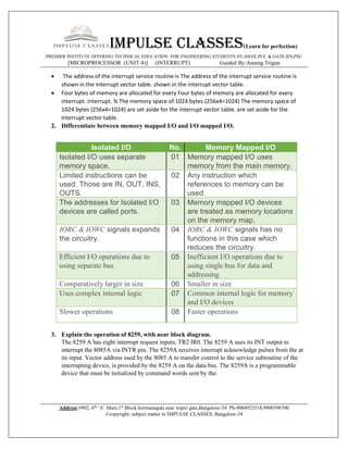 Impulse classes(Learn for perfection)
PREMIER INSTITUTE OFFERING TECHNICAL EDUCATION FOR ENGINEERING STUDENTS IIT,AIEEE,PUC & GATE,IES,PSU
[MICROPROCESSOR (UNIT-8)] (INTERRUPT) Guided By:Anurag Trigun
Address:#902, 6th
‘A’ Main,1st
Block kormanagala near wipro gate,Bangalore-34 Ph-9060923518,9900398700
©copyright: subject matter to IMPULSE CLASSES, Bangalore-34
 The address of the interrupt service routine is The address of the interrupt service routine is
shown in the interrupt vector table. shown in the interrupt vector table.
 Four bytes of memory are allocated for every Four bytes of memory are allocated for every
interrupt. interrupt. ¾ The memory space of 1024 bytes (256x4=1024) The memory space of
1024 bytes (256x4=1024) are set aside for the interrupt vector table. are set aside for the
interrupt vector table.
2. Differentiate between memory mapped I/O and I/O mapped I/O.
Isolated I/O No. Memory Mapped I/O
Isolated I/O uses separate
memory space.
01 Memory mapped I/O uses
memory from the main memory.
Limited instructions can be
used. Those are IN, OUT, INS,
OUTS.
02 Any instruction which
references to memory can be
used.
The addresses for Isolated I/O
devices are called ports.
03 Memory mapped I/O devices
are treated as memory locations
on the memory map.
IORC & IOWC signals expands
the circuitry.
04 IORC & IOWC signals has no
functions in this case which
reduces the circuitry.
Efficient I/O operations due to
using separate bus
05 Inefficient I/O operations due to
using single bus for data and
addressing
Comparatively larger in size 06 Smaller in size
Uses complex internal logic 07 Common internal logic for memory
and I/O devices
Slower operations 08 Faster operations
3. Explain the operation of 8259, with near block diagram.
The 8259 A has eight interrupt request inputs, TR2 IR0. The 8259 A uses its INT output to
interrupt the 8085A via INTR pin. The 8259A receives interrupt acknowledge pulses from the at
its input. Vector address used by the 8085 A to transfer control to the service subroutine of the
interrupting device, is provided by the 8259 A on the data bus. The 8259A is a programmable
device that must be initialized by command words sent by the.
 