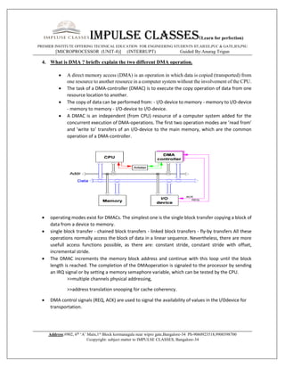 Impulse classes(Learn for perfection)
PREMIER INSTITUTE OFFERING TECHNICAL EDUCATION FOR ENGINEERING STUDENTS IIT,AIEEE,PUC & GATE,IES,PSU
[MICROPROCESSOR (UNIT-8)] (INTERRUPT) Guided By:Anurag Trigun
Address:#902, 6th
‘A’ Main,1st
Block kormanagala near wipro gate,Bangalore-34 Ph-9060923518,9900398700
©copyright: subject matter to IMPULSE CLASSES, Bangalore-34
4. What is DMA ? briefly explain the two different DMA operation.
 A direct memory access (DMA) is an operation in which data is copied (transported) from
one resource to another resource in a computer system without the involvement of the CPU.
 The task of a DMA-controller (DMAC) is to execute the copy operation of data from one
resource location to another.
 The copy of data can be performed from: - I/O-device to memory - memory to I/O-device
- memory to memory - I/O-device to I/O-device.
 A DMAC is an independent (from CPU) resource of a computer system added for the
concurrent execution of DMA-operations. The first two operation modes are ’read from’
and ’write to’ transfers of an I/O-device to the main memory, which are the common
operation of a DMA-controller.
 operating modes exist for DMACs. The simplest one is the single block transfer copying a block of
data from a device to memory.
 single block transfer - chained block transfers - linked block transfers - fly-by transfers All these
operations normally access the block of data in a linear sequence. Nevertheless, there are more
usefull access functions possible, as there are: constant stride, constant stride with offset,
incremental stride.
 The DMAC increments the memory block address and continue with this loop until the block
length is reached. The completion of the DMAoperation is signaled to the processor by sending
an IRQ signal or by setting a memory semaphore variable, which can be tested by the CPU.
>>multiple channels physical addressing,
>>address translation snooping for cache coherency.
 DMA control signals (REQ, ACK) are used to signal the availability of values in the I/Odevice for
transportation.
 