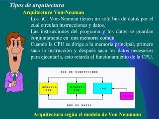Arquitectura Von-Neuman
Los uC. Von-Neuman tienen un solo bus de datos por el
cual circulan instrucciones y datos.
Las instrucciones del programa y los datos se guardan
conjuntamente en una memoria común.
Cuando la CPU se dirige a la memoria principal, primero
saca la instrucción y después saca los datos necesarios
para ejecutarla, esto retarda el funcionamiento de la CPU.
Arquitectura según el modelo de Von Neumann
Tipos de arquitectura
 