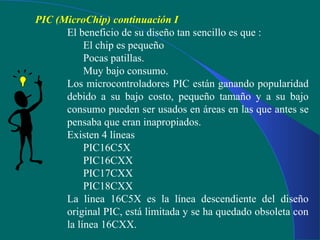 PIC (MicroChip) continuación I
El beneficio de su diseño tan sencillo es que :
El chip es pequeño
Pocas patillas.
Muy bajo consumo.
Los microcontroladores PIC están ganando popularidad
debido a su bajo costo, pequeño tamaño y a su bajo
consumo pueden ser usados en áreas en las que antes se
pensaba que eran inapropiados.
Existen 4 líneas
PIC16C5X
PIC16CXX
PIC17CXX
PIC18CXX
La linea 16C5X es la línea descendiente del diseño
original PIC, está limitada y se ha quedado obsoleta con
la línea 16CXX.
 