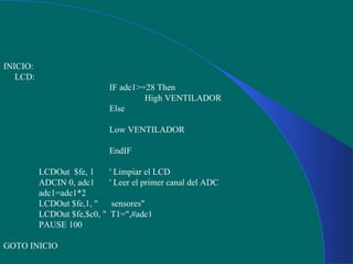 INICIO:
LCD:
IF adc1>=28 Then
High VENTILADOR
Else
Low VENTILADOR
EndIF
LCDOut $fe, 1 ' Limpiar el LCD
ADCIN 0, adc1 ' Leer el primer canal del ADC
adc1=adc1*2
LCDOut $fe,1, " sensores"
LCDOut $fe,$c0, " T1=",#adc1
PAUSE 100
GOTO INICIO
 