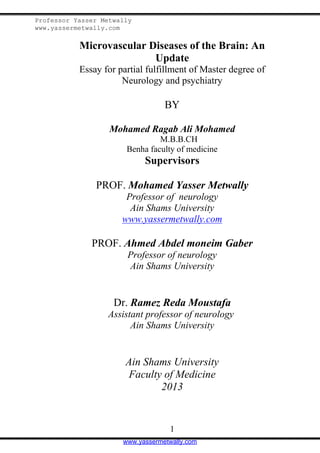 Professor Yasser Metwally
www.yassermetwally.com

Microvascular Diseases of the Brain: An
Update
Essay for partial fulfillment of Master degree of
Neurology and psychiatry

BY
Mohamed Ragab Ali Mohamed
M.B.B.CH
Benha faculty of medicine

Supervisors
PROF. Mohamed Yasser Metwally
Professor of neurology
Ain Shams University
www.yassermetwally.com

PROF. Ahmed Abdel moneim Gaber
Professor of neurology
Ain Shams University

Dr. Ramez Reda Moustafa
Assistant professor of neurology
Ain Shams University

Ain Shams University
Faculty of Medicine
2013

1
www.yassermetwally.com

 