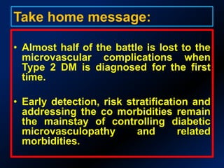 Summary of Results: [n=90]95.56% cases = Type 2 DMMean age of detection of DM = 45.21yMC complication: Distal Sym Sensory Per Neuropathy ( 56.66%) f/b Nephropathy (36.66%) & Retinopathy (20%)MC isolated complication: Neuropathy (23.33%)Prevalence of Triopathy : 15.55%90.9% were asymptomatic for nephropathy as were 70.58% for neuropathy.