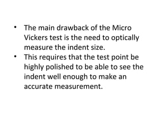 • The main drawback of the Micro
Vickers test is the need to optically
measure the indent size.
• This requires that the test point be
highly polished to be able to see the
indent well enough to make an
accurate measurement.