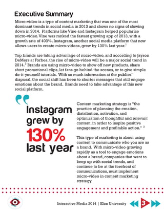 Micro-video is a type of content marketing that was one of the most
dominant trends in social media in 2013 and shows no signs of slowing
down in 2014. Platforms like Vine and Instagram helped popularize
micro-video.Vine was ranked the fastest growing app of 2013, with a
growth rate of 403%. Instagram, another social media platform that now
allows users to create micro-videos, grew by 130% last year.
Top brands are taking advantage of micro-video, and according to Jayson
DeMers at Forbes, the rise of micro-video will be a major social trend in
2014. Brands are using micro-video to show off new products, share
short promotional clips, let fans go behind the scenes, or to give simple
do-it-yourself tutorials. With so much information at the publics’
disposal, the social shift has been to shorter messages that still engage
emotions about the brand. Brands need to take advantage of this new
social platform.
Content marketing strategy is “the
practice of planning the creation,
distribution, activation, and
optimization of thoughtful and relevant
content, in order to inspire positive
engagement and profitable action.”
This type of marketing is about using
content to communicate who you are as
a brand. With micro-video growing
rapidly as a tool to engage emotions
about a brand, companies that want to
keep up with social trends, and
continue to be at the forefront of
communications, must implement
micro-video in content marketing
strategy.
Executive Summary
Instagram
grew by
130%
last year
3Interactive Media 2014 | Elon University
3
2
1
 