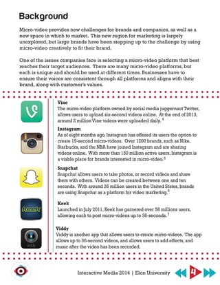 Micro-video provides new challenges for brands and companies, as well as a
new space in which to market. This new region for marketing is largely
unexplored, but large brands have been stepping up to the challenge by using
micro-video creatively to fit their brand.
One of the issues companies face is selecting a micro-video platform that best
reaches their target audiences. There are many micro-video platforms, but
each is unique and should be used at different times. Businesses have to
ensure their voices are consistent through all platforms and aligns with their
brand, along with customer’s values.
Vine
The micro-video platform owned by social media juggernaut Twitter,
allows users to upload six-second videos online. At the end of 2013,
around 2 million Vine videos were uploaded daily.
Instagram
As of eight months ago, Instagram has offered its users the option to
create 15-second micro-videos. Over 1200 brands, such as Nike,
Starbucks, and the NBA have joined Instagram and are sharing
videos online. With more than 150 million active users, Instagram is
a viable place for brands interested in micro-video.
Snapchat
Snapchat allows users to take photos, or record videos and share
them with others. Videos can be created between one and ten
seconds. With around 26 million users in the United States, brands
are using Snapchat as a platform for video marketing.
Keek
Launched in July 2011, Keek has garnered over 58 millions users,
allowing each to post micro-videos up to 36-seconds.
Viddy
Viddy is another app that allows users to create micro-videos. The app
allows up to 30-second videos, and allows users to add effects, and
music after the video has been recorded.
Background
4Interactive Media 2014 | Elon University
4
5
6
7
 