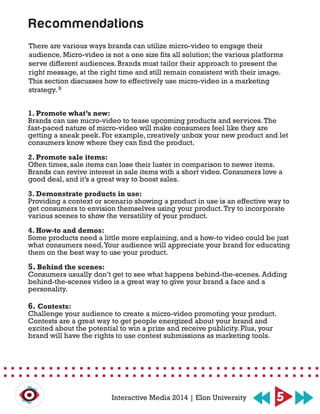 There are various ways brands can utilize micro-video to engage their
audience. Micro-video is not a one size fits all solution; the various platforms
serve different audiences. Brands must tailor their approach to present the
right message, at the right time and still remain consistent with their image.
This section discusses how to effectively use micro-video in a marketing
strategy.
1. Promote what’s new:
Brands can use micro-video to tease upcoming products and services.The
fast-paced nature of micro-video will make consumers feel like they are
getting a sneak peek. For example, creatively unbox your new product and let
consumers know where they can find the product.
2. Promote sale items:
Often times, sale items can lose their luster in comparison to newer items.
Brands can revive interest in sale items with a short video. Consumers love a
good deal, and it’s a great way to boost sales.
3. Demonstrate products in use:
Providing a context or scenario showing a product in use is an effective way to
get consumers to envision themselves using your product.Try to incorporate
various scenes to show the versatility of your product.
4. How-to and demos:
Some products need a little more explaining, and a how-to video could be just
what consumers need.Your audience will appreciate your brand for educating
them on the best way to use your product.
5. Behind the scenes:
Consumers usually don’t get to see what happens behind-the-scenes. Adding
behind-the-scenes video is a great way to give your brand a face and a
personality.
6. Contests:
Challenge your audience to create a micro-video promoting your product.
Contests are a great way to get people energized about your brand and
excited about the potential to win a prize and receive publicity. Plus, your
brand will have the rights to use contest submissions as marketing tools.
Recommendations
5Interactive Media 2014 | Elon University
8
 