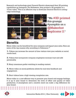 “We #3D printed
this grumpy
#pumpkin on a
@Makerbot
Replicator 2.”
7Interactive Media 2014 | Elon University
Research and technology giant General Electric showcased their 3D printing
capabilities on Instagram. For Halloween, they printed a 3D pumpkin in a
15-sec video. This is an effective way to showcase General Electric’s cutting-
edge technology.
Benefits
1. Videos can increase the amount of time visitors view your website or social
media feed.
2. Videos that incorporate company employees increase trust and add
personality.
3. Many consumers prefer watching to reading content.
4. Micro-video on social platforms allows for real-time feedback and
engagement.
5. Short videos have a high viewing completion rate.
Micro-video can be beneficial for your company and impact your sales.Here are
some of the top reasons why according to Unbounce.
Micro-video is a cost-efficient way to promote your brand and engage feelings.
It is up to your brand to determine the level of effort and quality of video
production. A smartphone and a creative mind can make a big difference for
your brand.
11
12
 