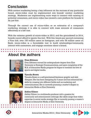 With content marketing being a key influence on the success of any particular
brand, micro-video must be implemented into brands’ content marketing
strategy. Marketers are implementing more ways to connect with existing or
potential consumers, and micro-video has created a new platform for brands to
do just that.
Through the correct use of micro-video as an extension of a company’s
marketing strategy, it is able to connect with mass amounts of consumers
effectively at a low cost.
With the extreme growth of micro-video in 2013, and the groundswell in 2014,
brands cannot afford to ignore this tool. With five tweets per second containing
a Vine link, over 150 million users on Instagram, and over 58 million users on
Keek, micro-video is a formidable tool to build relationships/community,
interact with consumers, and engage emotions about a brand.
Conclusion
8Interactive Media 2014 | Elon University
About the authors
Evan Atkinson
Evan Atkinson earned his undergraduate degree from Elon
University in Strategic Communications, and upon completion of the
M.A. of Interactive Media program he hopes to combine his love of
sports and digital media.
Tynesha Brown
Tynesha Brown is a self-proclaimed freelance graphic and web
designer. She has been designing for 5 years and has enhanced her
skills by crossing into different fields such as marketing and
communications. She is currently pursuing a master’s degree in
Interactive Media at Elon University
Ashley Gilmer
Ashley Gilmer is a multimedia producer with a passion for
community and entertainment coverage. Her skills range from video
expertise to social media strategy. She is currently pursing a master's
degree in Interactive Media at Elon University.
 