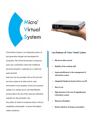 Virtual Micro System is an integrated system of     Key Features of Micro Virtual System
last generation thought and developed for

companies. The Virtual Environment is based on         Maximum data security

some user workstations where the traditional
                                                       Mobility of the working staff
personal computer is replaced by a small and

quiet terminal.                                        Improved efficiency in the management of
                                                        information system
Each user can be provided with an ID card and

can have access to its data and its work               Integrated Telephone System (Voice over IP)

environment in any location as the core processor
                                                       Easy to use
resides on a remote server and identification
                                                       High decrease in the cost of upgrading the
process allows the use of the resources allocated
                                                        information system
uniquely for that particular user.
                                                       Maximum flexibility
Any policy of access to corporate data is always

completely customizable to ensure the highest          Drastic reduction of energy consumption

safety standards.
 