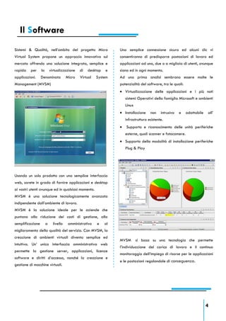 Il Software
Sistemi & Qualità, nell’ambito del progetto Micro                  Una semplice connessione sicura ed alcuni clic vi
Virtual System propone un approccio innovativo sul                 consentiranno di predisporre postazioni di lavoro ed
mercato offrendo una soluzione integrata, semplice e               applicazioni ad uno, due o a migliaia di utenti, ovunque
rapida    per     la       virtualizzazione    di   desktop   e    siano ed in ogni momento.
applicazioni.     Denominata           Micro   Virtual   System    Ad una prima analisi sembrano essere molte le
Management (MVSM)                                                  potenzialità del software, tra le quali:
                                                                    Virtualizzazione delle applicazioni e i più noti
                                                                       sistemi Operativi della famiglia Microsoft e ambienti
                                                                       Linux
                                                                    Installazione     non    intrusiva   e   adattabile   all’
                                                                       infrastruttura esistente.
                                                                      Supporto e riconoscimento delle unità periferiche
                                                                       esterne, quali scanner e fotocamere.
                                                                    Supporto della modalità di installazione periferiche
                                                                       Plug & Play




Usando un solo prodotto con una semplice interfaccia
web, sarete in grado di fornire applicazioni e desktop
ai vostri utenti ovunque ed in qualsiasi momento.
MVSM è una soluzione tecnologicamente avanzata
indipendente dall’ambiente di lavoro.
MVSM è la soluzione ideale per le aziende che
puntano alla riduzione dei costi di gestione, alla
semplificazione        a     livello    amministrativo   e    al
miglioramento della qualità del servizio. Con MVSM, la
creazione di ambienti virtuali diventa semplice ed
                                                                   MVSM        si basa su una tecnologia che permette
intuitiva. Un’ unica interfaccia amministrativa web
                                                                   l’individuazione del carico di lavoro e il continuo
permette la gestione server, applicazioni, licenze
                                                                   monitoraggio dell’impiego di risorse per le applicazioni
software e diritti d’accesso, nonché la creazione e
                                                                   e le postazioni regolandole di conseguenza.
gestione di macchine virtuali.




                                                                                                                           4
 