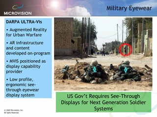 Military Eyewear DARPA ULTRA-Vis Augmented Reality for Urban Warfare AR infrastructure and content developed on-program  MVIS positioned as display capability provider Low profile, ergonomic see-through eyewear display system US Gov’t Requires See-Through Displays for Next Generation Soldier Systems 