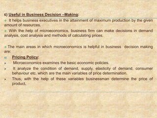 6) Useful in Business Decision –Making:
 It helps business executives in the attainment of maximum production by the given
amount of resources.
 With the help of microeconomics, business firm can make decisions in demand
analysis, cost analysis and methods of calculating prices.
 The main areas in which microeconomics is helpful in business decision making
are:
a) Pricing Policy:
 Microeconomics examines the basic economic policies.
 It analyze the condition of demand, supply, elasticity of demand, consumer
behaviour etc. which are the main variables of price determination.
 Thus, with the help of these variables businessman determine the price of
product.
 