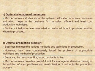 b) Optimal allocation of resources:
 Microeconomics studies about the optimum allocation of scarce resources
and which helps to the business firm to select efficient and least cost
production technique.
 Similarly, it helps to determine what to produced, how to produced and for
whom to produced.
c) Optimal production decision:
 Business firm use the various methods and technique of production.
 However, they have continuously faced the problem of appropriate
technique and method of production.
 Because, the resources like, labor, capital is limited.
 Microeconomics provides powerful tool for managerial decision making in
the solution of such problems and maximization of output in the production
process.
 